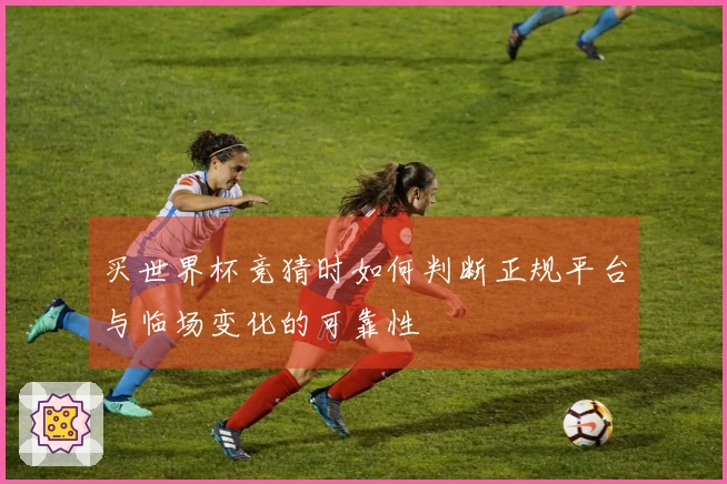 买世界杯竞猜时如何判断正规平台与临场变化的可靠性